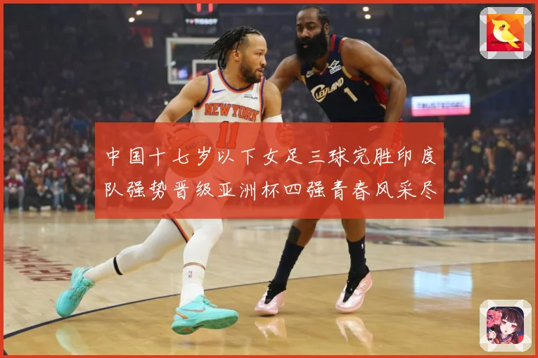 中国十七岁以下女足三球完胜印度队强势晋级亚洲杯四强青春风采尽成长观察：最新赛事动态与深度分析