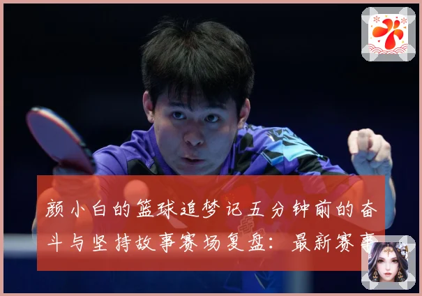 颜小白的篮球追梦记五分钟前的奋斗与坚持故事赛场复盘：最新赛事动态与深度分析
