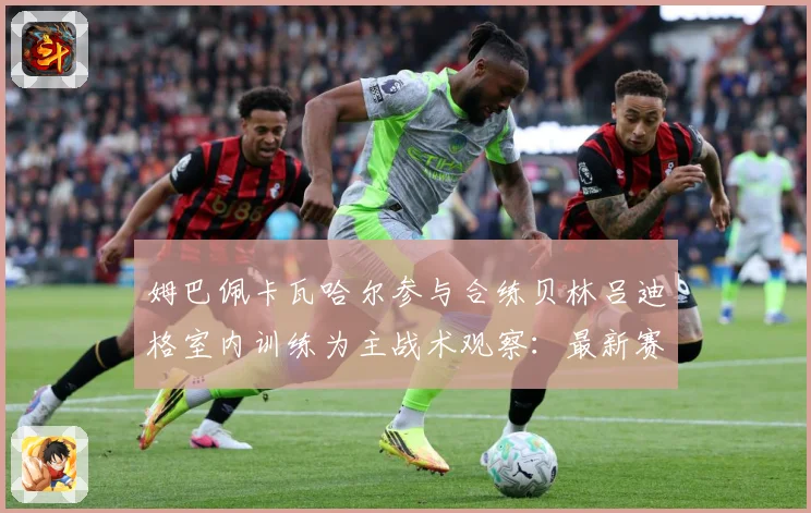 姆巴佩卡瓦哈尔参与合练贝林吕迪格室内训练为主战术观察：最新赛事动态与深度分析