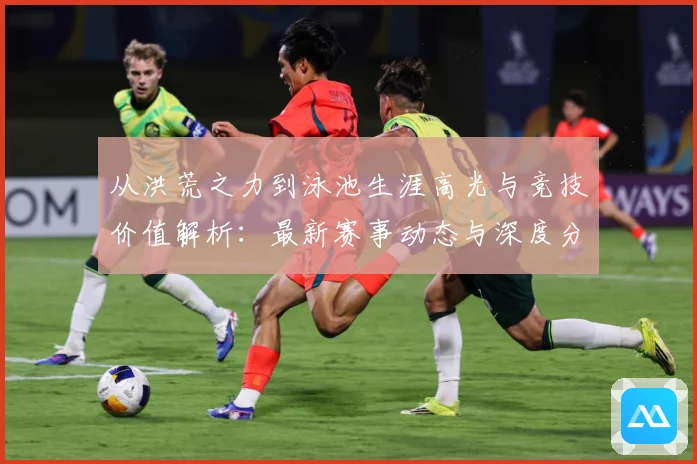 从洪荒之力到泳池生涯高光与竞技价值解析：最新赛事动态与深度分析