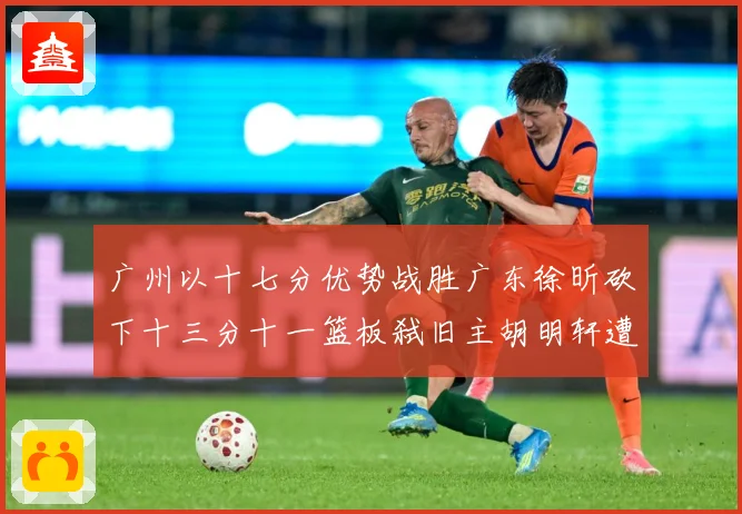 广州以十七分优势战胜广东徐昕砍下十三分十一篮板弑旧主胡明轩遭成长观察：最新赛事动态与深度分析