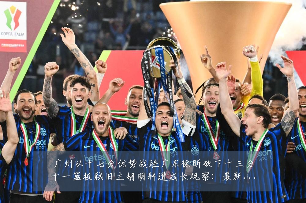 广州以十七分优势战胜广东徐昕砍下十三分十一篮板弑旧主胡明轩遭成长观察:最新赛事动态与深度分析