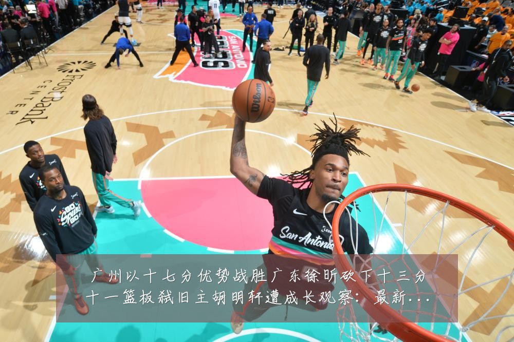 广州以十七分优势战胜广东徐昕砍下十三分十一篮板弑旧主胡明轩遭成长观察:最新赛事动态与深度分析