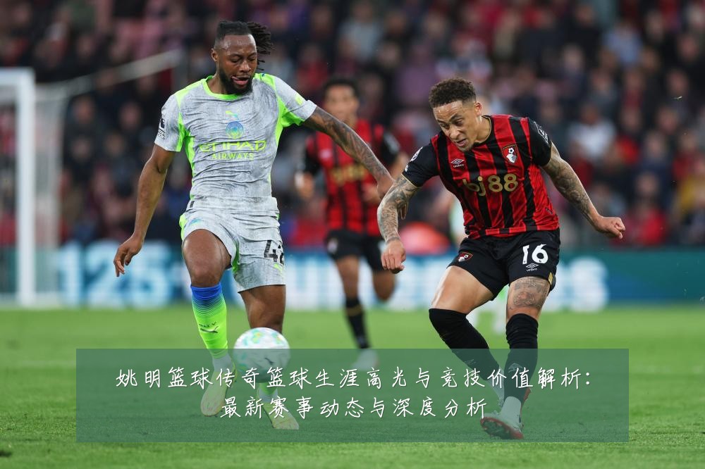 姚明篮球传奇篮球生涯高光与竞技价值解析:最新赛事动态与深度分析