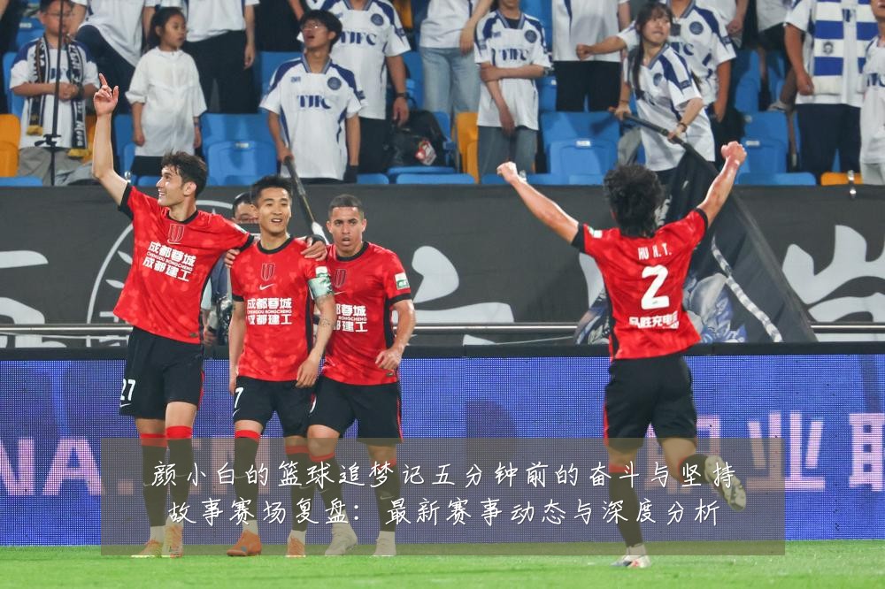 颜小白的篮球追梦记五分钟前的奋斗与坚持故事赛场复盘:最新赛事动态与深度分析