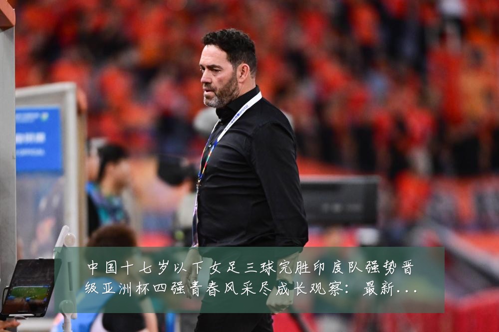 中国十七岁以下女足三球完胜印度队强势晋级亚洲杯四强青春风采尽成长观察:最新赛事动态与深度分析